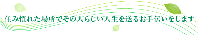 住み慣れた場所でその人らしい人生を送るお手伝いをします